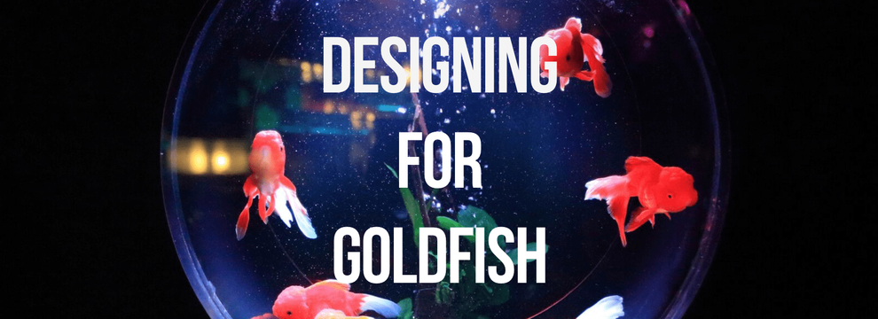 Designing for Goldfish